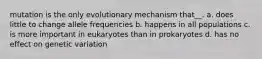 mutation is the only evolutionary mechanism that__. a. does little to change allele frequencies b. happens in all populations c. is more important in eukaryotes than in prokaryotes d. has no effect on genetic variation