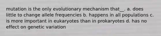 mutation is the only evolutionary mechanism that__. a. does little to change allele frequencies b. happens in all populations c. is more important in eukaryotes than in prokaryotes d. has no effect on genetic variation