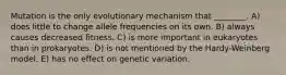 Mutation is the only evolutionary mechanism that ________. A) does little to change allele frequencies on its own. B) always causes decreased fitness. C) is more important in eukaryotes than in prokaryotes. D) is not mentioned by the Hardy-Weinberg model. E) has no effect on genetic variation.