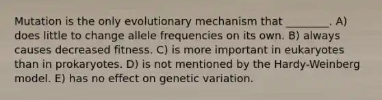 Mutation is the only evolutionary mechanism that ________. A) does little to change allele frequencies on its own. B) always causes decreased fitness. C) is more important in eukaryotes than in prokaryotes. D) is not mentioned by the Hardy-Weinberg model. E) has no effect on genetic variation.