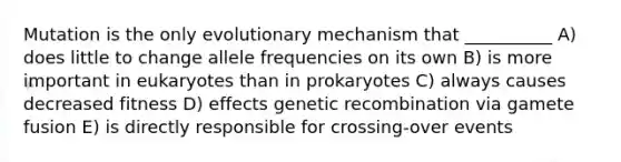 Mutation is the only evolutionary mechanism that __________ A) does little to change allele frequencies on its own B) is more important in eukaryotes than in prokaryotes C) always causes decreased fitness D) effects genetic recombination via gamete fusion E) is directly responsible for crossing-over events