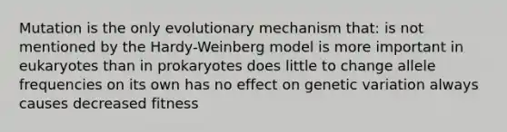 Mutation is the only evolutionary mechanism that: is not mentioned by the Hardy-Weinberg model is more important in eukaryotes than in prokaryotes does little to change allele frequencies on its own has no effect on genetic variation always causes decreased fitness