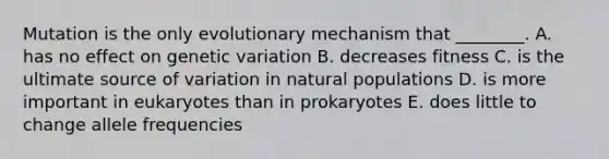 Mutation is the only evolutionary mechanism that ________. A. has no effect on genetic variation B. decreases fitness C. is the ultimate source of variation in natural populations D. is more important in eukaryotes than in prokaryotes E. does little to change allele frequencies