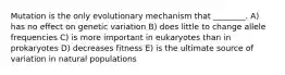 Mutation is the only evolutionary mechanism that ________. A) has no effect on genetic variation B) does little to change allele frequencies C) is more important in eukaryotes than in prokaryotes D) decreases fitness E) is the ultimate source of variation in natural populations