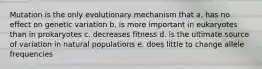 Mutation is the only evolutionary mechanism that a. has no effect on genetic variation b. is more important in eukaryotes than in prokaryotes c. decreases fitness d. is the ultimate source of variation in natural populations e. does little to change allele frequencies