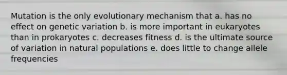 Mutation is the only evolutionary mechanism that a. has no effect on genetic variation b. is more important in eukaryotes than in prokaryotes c. decreases fitness d. is the ultimate source of variation in natural populations e. does little to change allele frequencies