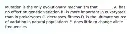 Mutation is the only evolutionary mechanism that _______. A. has no effect on genetic variation B. is more important in eukaryotes than in prokaryotes C. decreases fitness D. is the ultimate source of variation in natural populations E. does little to change allele frequencies