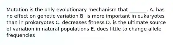 Mutation is the only evolutionary mechanism that _______. A. has no effect on genetic variation B. is more important in eukaryotes than in prokaryotes C. decreases fitness D. is the ultimate source of variation in natural populations E. does little to change allele frequencies