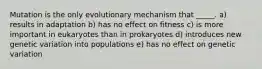 Mutation is the only evolutionary mechanism that _____. a) results in adaptation b) has no effect on fitness c) is more important in eukaryotes than in prokaryotes d) introduces new genetic variation into populations e) has no effect on genetic variation