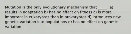 Mutation is the only evolutionary mechanism that _____. a) results in adaptation b) has no effect on fitness c) is more important in eukaryotes than in prokaryotes d) introduces new genetic variation into populations e) has no effect on genetic variation