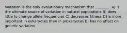 Mutation is the only evolutionary mechanism that ________. A) is the ultimate source of variation in natural populations B) does little to change allele frequencies C) decreases fitness D) is more important in eukaryotes than in prokaryotes E) has no effect on genetic variation