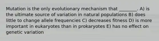 Mutation is the only evolutionary mechanism that ________. A) is the ultimate source of variation in natural populations B) does little to change allele frequencies C) decreases fitness D) is more important in eukaryotes than in prokaryotes E) has no effect on genetic variation