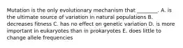 Mutation is the only evolutionary mechanism that ________. A. is the ultimate source of variation in natural populations B. decreases fitness C. has no effect on genetic variation D. is more important in eukaryotes than in prokaryotes E. does little to change allele frequencies