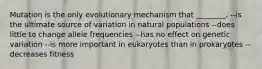 Mutation is the only evolutionary mechanism that ________. --is the ultimate source of variation in natural populations --does little to change allele frequencies --has no effect on genetic variation --is more important in eukaryotes than in prokaryotes --decreases fitness