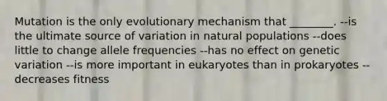 Mutation is the only evolutionary mechanism that ________. --is the ultimate source of variation in natural populations --does little to change allele frequencies --has no effect on genetic variation --is more important in eukaryotes than in prokaryotes --decreases fitness