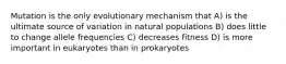 Mutation is the only evolutionary mechanism that A) is the ultimate source of variation in natural populations B) does little to change allele frequencies C) decreases fitness D) is more important in eukaryotes than in prokaryotes