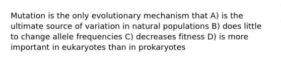 Mutation is the only evolutionary mechanism that A) is the ultimate source of variation in natural populations B) does little to change allele frequencies C) decreases fitness D) is more important in eukaryotes than in prokaryotes