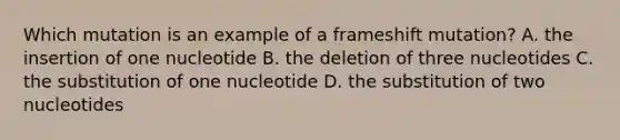 Which mutation is an example of a frameshift mutation? A. the insertion of one nucleotide B. the deletion of three nucleotides C. the substitution of one nucleotide D. the substitution of two nucleotides