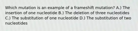 Which mutation is an example of a frameshift mutation? A.) The insertion of one nucleotide B.) The deletion of three nucleotides C.) The substitution of one nucleotide D.) The substitution of two nucleotides