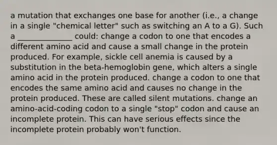 a mutation that exchanges one base for another (i.e., a change in a single "chemical letter" such as switching an A to a G). Such a ______________ could: change a codon to one that encodes a different amino acid and cause a small change in the protein produced. For example, sickle cell anemia is caused by a substitution in the beta-hemoglobin gene, which alters a single amino acid in the protein produced. change a codon to one that encodes the same amino acid and causes no change in the protein produced. These are called silent mutations. change an amino-acid-coding codon to a single "stop" codon and cause an incomplete protein. This can have serious effects since the incomplete protein probably won't function.