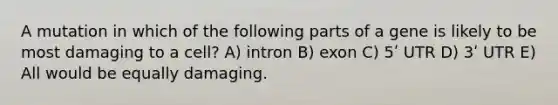 A mutation in which of the following parts of a gene is likely to be most damaging to a cell? A) intron B) exon C) 5ʹ UTR D) 3ʹ UTR E) All would be equally damaging.