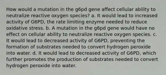 How would a mutation in the g6pd gene affect cellular ability to neutralize reactive oxygen species? a. It would lead to increased activity of G6PD, the rate limiting enzyme needed to reduce oxidative stress. b. A mutation in the g6pd gene would have no effect on cellular ability to neutralize reactive oxygen species. c. It would lead to decreased activity of G6PD, preventing the formation of substrates needed to convert hydrogen peroxide into water. d. It would lead to decreased activity of G6PD, which further promotes the production of substrates needed to convert hydrogen peroxide into water.