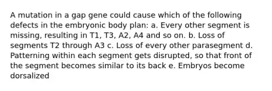 A mutation in a gap gene could cause which of the following defects in the embryonic body plan: a. Every other segment is missing, resulting in T1, T3, A2, A4 and so on. b. Loss of segments T2 through A3 c. Loss of every other parasegment d. Patterning within each segment gets disrupted, so that front of the segment becomes similar to its back e. Embryos become dorsalized