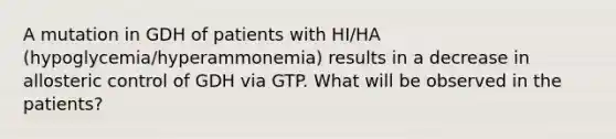 A mutation in GDH of patients with HI/HA (hypoglycemia/hyperammonemia) results in a decrease in allosteric control of GDH via GTP. What will be observed in the patients?