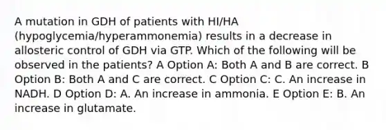 A mutation in GDH of patients with HI/HA (hypoglycemia/hyperammonemia) results in a decrease in allosteric control of GDH via GTP. Which of the following will be observed in the patients? A Option A: Both A and B are correct. B Option B: Both A and C are correct. C Option C: C. An increase in NADH. D Option D: A. An increase in ammonia. E Option E: B. An increase in glutamate.