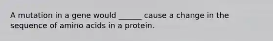 A mutation in a gene would ______ cause a change in the sequence of amino acids in a protein.