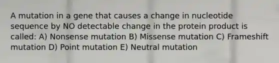 A mutation in a gene that causes a change in nucleotide sequence by NO detectable change in the protein product is called: A) Nonsense mutation B) Missense mutation C) Frameshift mutation D) Point mutation E) Neutral mutation