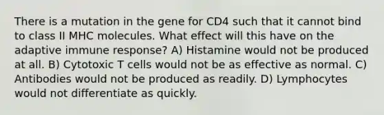 There is a mutation in the gene for CD4 such that it cannot bind to class II MHC molecules. What effect will this have on the adaptive immune response? A) Histamine would not be produced at all. B) Cytotoxic T cells would not be as effective as normal. C) Antibodies would not be produced as readily. D) Lymphocytes would not differentiate as quickly.