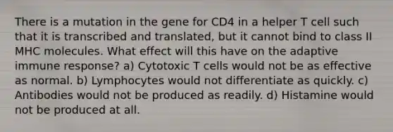 There is a mutation in the gene for CD4 in a helper T cell such that it is transcribed and translated, but it cannot bind to class II MHC molecules. What effect will this have on the adaptive immune response? a) Cytotoxic T cells would not be as effective as normal. b) Lymphocytes would not differentiate as quickly. c) Antibodies would not be produced as readily. d) Histamine would not be produced at all.