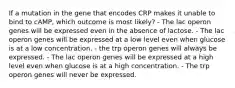 If a mutation in the gene that encodes CRP makes it unable to bind to cAMP, which outcome is most likely? - The lac operon genes will be expressed even in the absence of lactose. - The lac operon genes will be expressed at a low level even when glucose is at a low concentration. - the trp operon genes will always be expressed. - The lac operon genes will be expressed at a high level even when glucose is at a high concentration. - The trp operon genes will never be expressed.