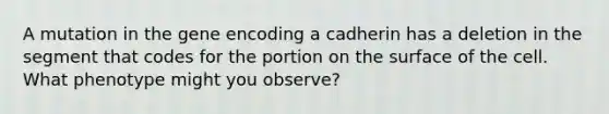 A mutation in the gene encoding a cadherin has a deletion in the segment that codes for the portion on the surface of the cell. What phenotype might you observe?