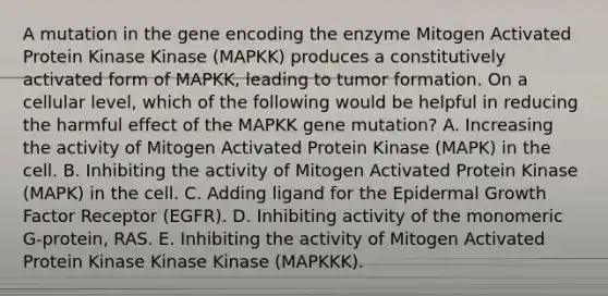 A mutation in the gene encoding the enzyme Mitogen Activated Protein Kinase Kinase (MAPKK) produces a constitutively activated form of MAPKK, leading to tumor formation. On a cellular level, which of the following would be helpful in reducing the harmful effect of the MAPKK gene mutation? A. Increasing the activity of Mitogen Activated Protein Kinase (MAPK) in the cell. B. Inhibiting the activity of Mitogen Activated Protein Kinase (MAPK) in the cell. C. Adding ligand for the Epidermal Growth Factor Receptor (EGFR). D. Inhibiting activity of the monomeric G-protein, RAS. E. Inhibiting the activity of Mitogen Activated Protein Kinase Kinase Kinase (MAPKKK).