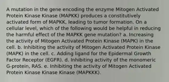 A mutation in the gene encoding the enzyme Mitogen Activated Protein Kinase Kinase (MAPKK) produces a constitutively activated form of MAPKK, leading to tumor formation. On a cellular level, which of the following would be helpful in reducing the harmful effect of the MAPKK gene mutation? a. Increasing the activity of Mitogen Activated Protein Kinase (MAPK) in the cell. b. Inhibiting the activity of Mitogen Activated Protein Kinase (MAPK) in the cell. c. Adding ligand for the Epidermal Growth Factor Receptor (EGFR). d. Inhibiting activity of the monomeric G-protein, RAS. e. Inhibiting the activity of Mitogen Activated Protein Kinase Kinase Kinase (MAPKKK).