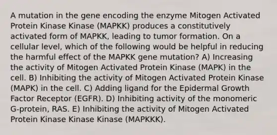 A mutation in the gene encoding the enzyme Mitogen Activated Protein Kinase Kinase (MAPKK) produces a constitutively activated form of MAPKK, leading to tumor formation. On a cellular level, which of the following would be helpful in reducing the harmful effect of the MAPKK gene mutation? A) Increasing the activity of Mitogen Activated Protein Kinase (MAPK) in the cell. B) Inhibiting the activity of Mitogen Activated Protein Kinase (MAPK) in the cell. C) Adding ligand for the Epidermal Growth Factor Receptor (EGFR). D) Inhibiting activity of the monomeric G-protein, RAS. E) Inhibiting the activity of Mitogen Activated Protein Kinase Kinase Kinase (MAPKKK).