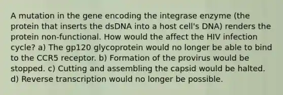 A mutation in the gene encoding the integrase enzyme (the protein that inserts the dsDNA into a host cell's DNA) renders the protein non-functional. How would the affect the HIV infection cycle? a) The gp120 glycoprotein would no longer be able to bind to the CCR5 receptor. b) Formation of the provirus would be stopped. c) Cutting and assembling the capsid would be halted. d) <a href='https://www.questionai.com/knowledge/kNiXy9k6SK-reverse-transcription' class='anchor-knowledge'>reverse transcription</a> would no longer be possible.