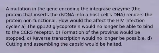 A mutation in the gene encoding the integrase enzyme (the protein that inserts the dsDNA into a host cell's DNA) renders the protein non-functional. How would the affect the HIV infection cycle? a) The gp120 glycoprotein would no longer be able to bind to the CCR5 receptor. b) Formation of the provirus would be stopped. c) Reverse transcription would no longer be possible. d) Cutting and assembling the capsid would be halted.