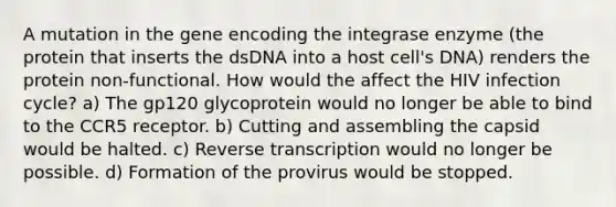 A mutation in the gene encoding the integrase enzyme (the protein that inserts the dsDNA into a host cell's DNA) renders the protein non-functional. How would the affect the HIV infection cycle? a) The gp120 glycoprotein would no longer be able to bind to the CCR5 receptor. b) Cutting and assembling the capsid would be halted. c) <a href='https://www.questionai.com/knowledge/kNiXy9k6SK-reverse-transcription' class='anchor-knowledge'>reverse transcription</a> would no longer be possible. d) Formation of the provirus would be stopped.