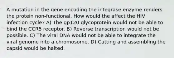 A mutation in the gene encoding the integrase enzyme renders the protein non-functional. How would the affect the HIV infection cycle? A) The gp120 glycoprotein would not be able to bind the CCR5 receptor. B) <a href='https://www.questionai.com/knowledge/kNiXy9k6SK-reverse-transcription' class='anchor-knowledge'>reverse transcription</a> would not be possible. C) The viral DNA would not be able to integrate the viral genome into a chromosome. D) Cutting and assembling the capsid would be halted.