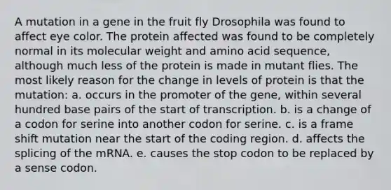 A mutation in a gene in the fruit fly Drosophila was found to affect eye color. The protein affected was found to be completely normal in its molecular weight and amino acid sequence, although much less of the protein is made in mutant flies. The most likely reason for the change in levels of protein is that the mutation: a. occurs in the promoter of the gene, within several hundred base pairs of the start of transcription. b. is a change of a codon for serine into another codon for serine. c. is a frame shift mutation near the start of the coding region. d. affects the splicing of the mRNA. e. causes the stop codon to be replaced by a sense codon.