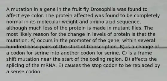 A mutation in a gene in the fruit fly Drosophila was found to affect eye color. The protein affected was found to be completely normal in its molecular weight and amino acid sequence, although much less of the protein is made in mutant flies. The most likely reason for the change in levels of protein is that the mutation: A) occurs in the promoter of the gene, within several hundred base pairs of the start of transcription. B) is a change of a codon for serine into another codon for serine. C) is a frame shift mutation near the start of the coding region. D) affects the splicing of the mRNA. E) causes the stop codon to be replaced by a sense codon.