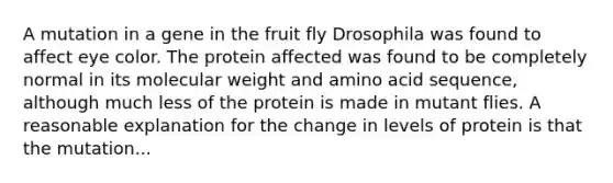 A mutation in a gene in the fruit fly Drosophila was found to affect eye color. The protein affected was found to be completely normal in its molecular weight and amino acid sequence, although much less of the protein is made in mutant flies. A reasonable explanation for the change in levels of protein is that the mutation...