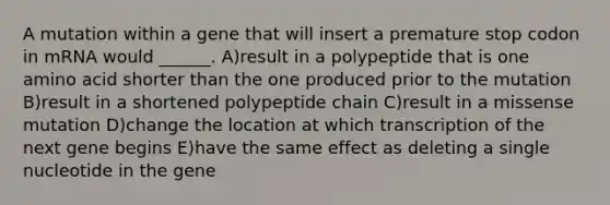 A mutation within a gene that will insert a premature stop codon in mRNA would ______. A)result in a polypeptide that is one amino acid shorter than the one produced prior to the mutation B)result in a shortened polypeptide chain C)result in a missense mutation D)change the location at which transcription of the next gene begins E)have the same effect as deleting a single nucleotide in the gene