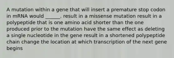 A mutation within a gene that will insert a premature stop codon in mRNA would ______. result in a missense mutation result in a polypeptide that is one amino acid shorter than the one produced prior to the mutation have the same effect as deleting a single nucleotide in the gene result in a shortened polypeptide chain change the location at which transcription of the next gene begins