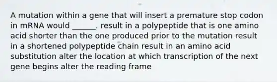 A mutation within a gene that will insert a premature stop codon in mRNA would ______. result in a polypeptide that is one amino acid shorter than the one produced prior to the mutation result in a shortened polypeptide chain result in an amino acid substitution alter the location at which transcription of the next gene begins alter the reading frame