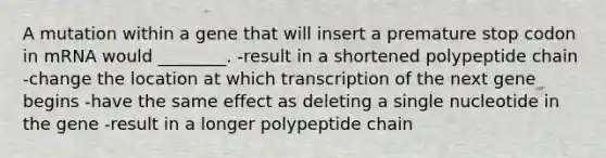 A mutation within a gene that will insert a premature stop codon in mRNA would ________. -result in a shortened polypeptide chain -change the location at which transcription of the next gene begins -have the same effect as deleting a single nucleotide in the gene -result in a longer polypeptide chain