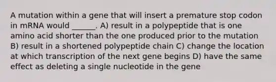 A mutation within a gene that will insert a premature stop codon in mRNA would ______. A) result in a polypeptide that is one amino acid shorter than the one produced prior to the mutation B) result in a shortened polypeptide chain C) change the location at which transcription of the next gene begins D) have the same effect as deleting a single nucleotide in the gene